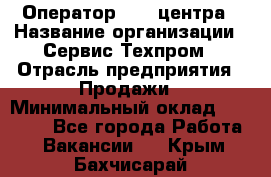 Оператор Call-центра › Название организации ­ Сервис Техпром › Отрасль предприятия ­ Продажи › Минимальный оклад ­ 28 000 - Все города Работа » Вакансии   . Крым,Бахчисарай